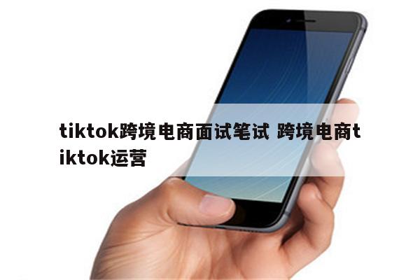 tiktok跨境电商面试笔试 跨境电商tiktok运营