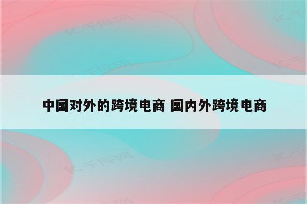 中国对外的跨境电商 国内外跨境电商