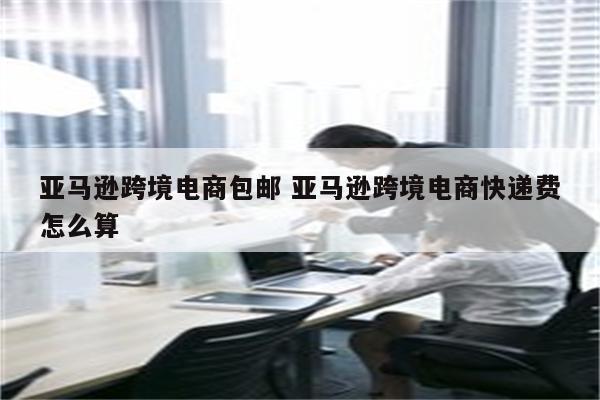 亚马逊跨境电商包邮 亚马逊跨境电商快递费怎么算