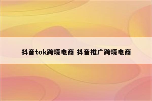 抖音tok跨境电商 抖音推广跨境电商