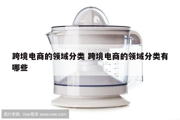 跨境电商的领域分类 跨境电商的领域分类有哪些