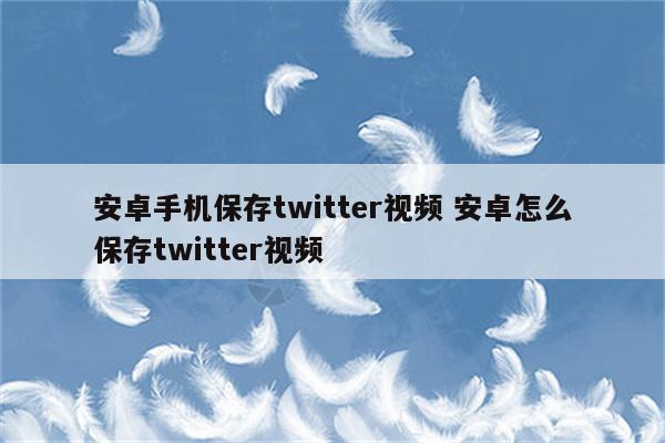 安卓手机保存twitter视频 安卓怎么保存twitter视频