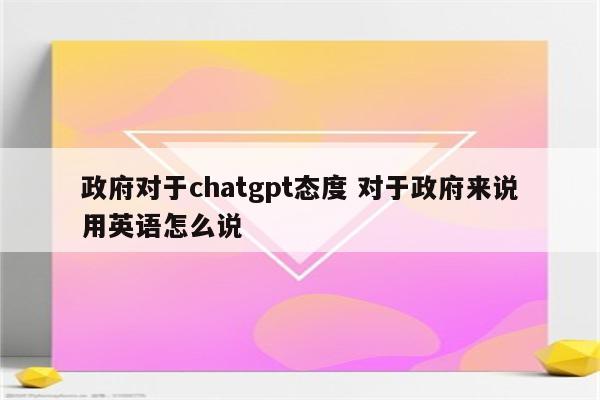 政府对于chatgpt态度 对于政府来说用英语怎么说