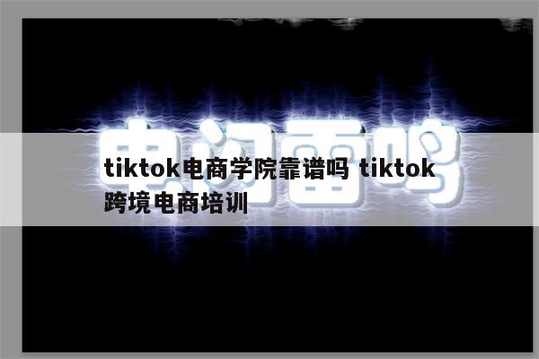 tiktok电商学院靠谱吗 tiktok跨境电商培训