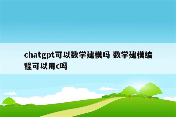 chatgpt可以数学建模吗 数学建模编程可以用c吗