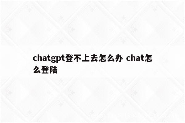 chatgpt登不上去怎么办 chat怎么登陆