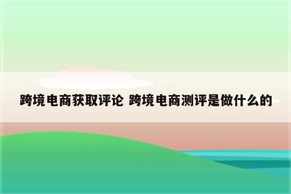 跨境电商获取评论 跨境电商测评是做什么的