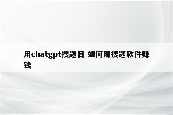 用chatgpt搜题目 如何用搜题软件赚钱