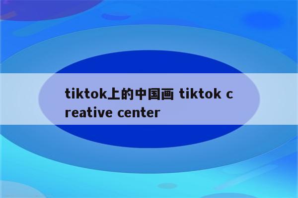 tiktok上的中国画 tiktok creative center