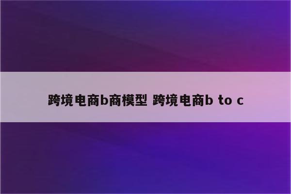 跨境电商b商模型 跨境电商b to c