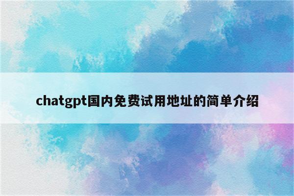 chatgpt国内免费试用地址的简单介绍