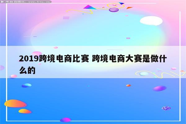 2019跨境电商比赛 跨境电商大赛是做什么的