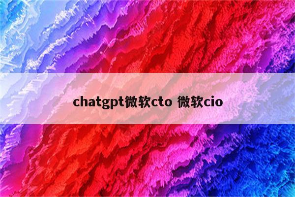 chatgpt微软cto 微软cio