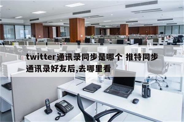 twitter通讯录同步是哪个 推特同步通讯录好友后,去哪里看