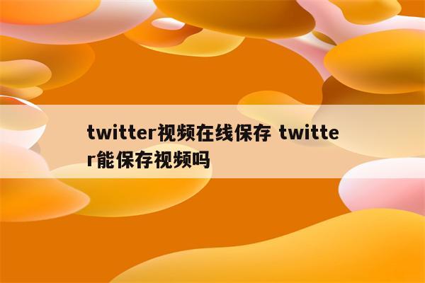 twitter视频在线保存 twitter能保存视频吗