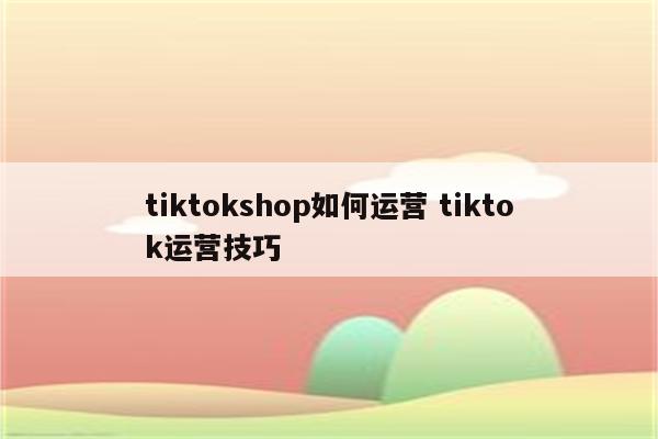 tiktokshop如何运营 tiktok运营技巧