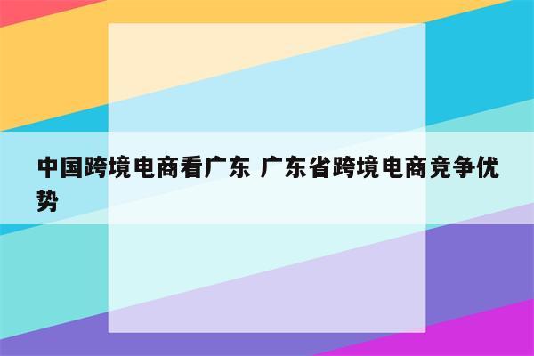 中国跨境电商看广东 广东省跨境电商竞争优势