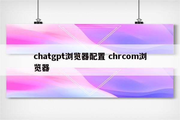 chatgpt浏览器配置 chrcom浏览器