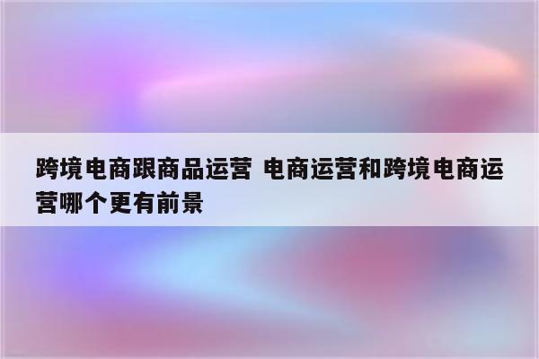 跨境电商跟商品运营 电商运营和跨境电商运营哪个更有前景