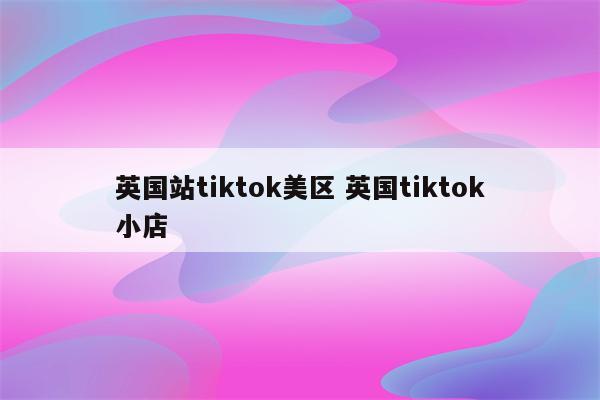 英国站tiktok美区 英国tiktok小店