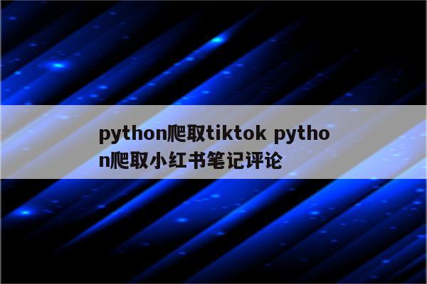 python爬取tiktok python爬取小红书笔记评论
