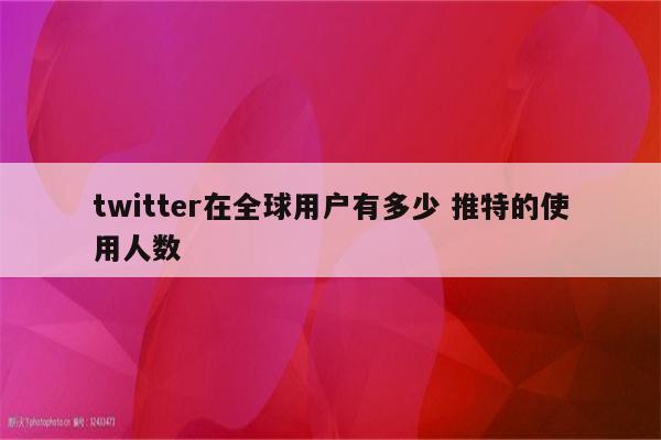twitter在全球用户有多少 推特的使用人数