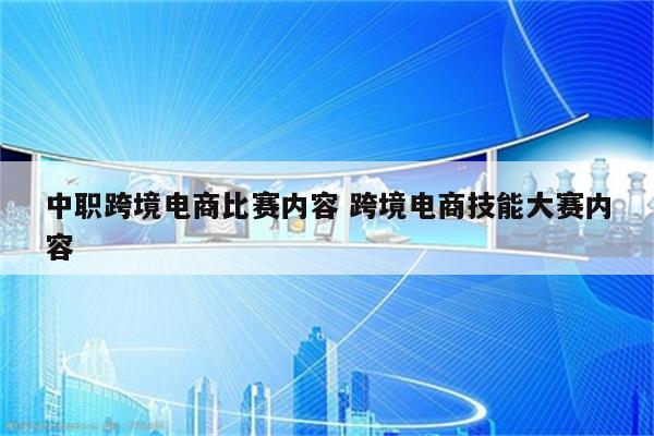 中职跨境电商比赛内容 跨境电商技能大赛内容