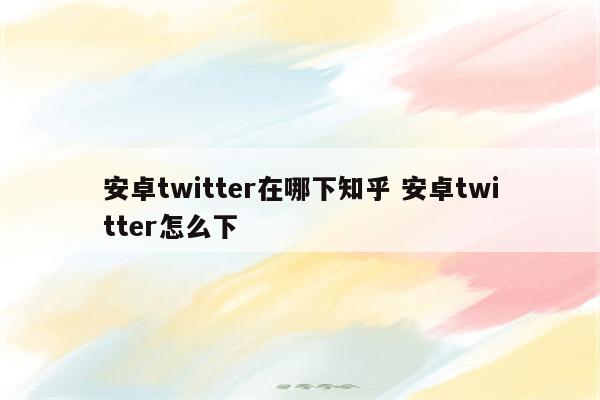 安卓twitter在哪下知乎 安卓twitter怎么下