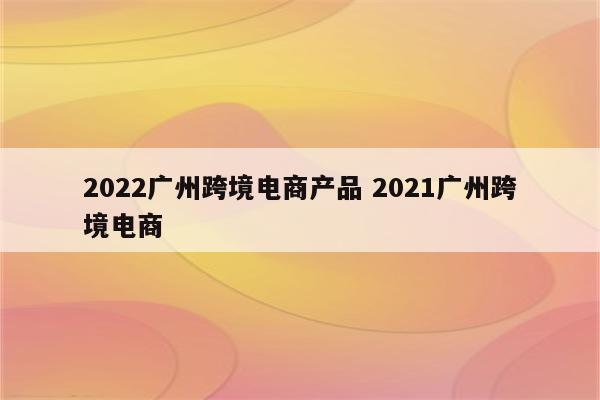 2022广州跨境电商产品 2021广州跨境电商