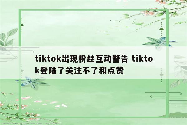 tiktok出现粉丝互动警告 tiktok登陆了关注不了和点赞
