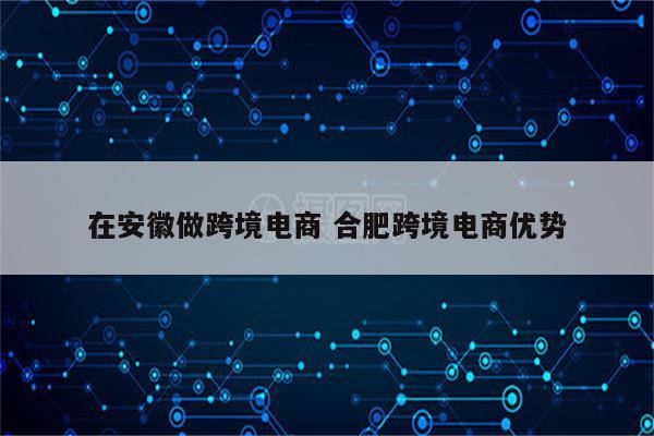 在安徽做跨境电商 合肥跨境电商优势