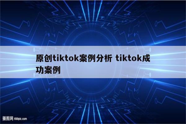原创tiktok案例分析 tiktok成功案例
