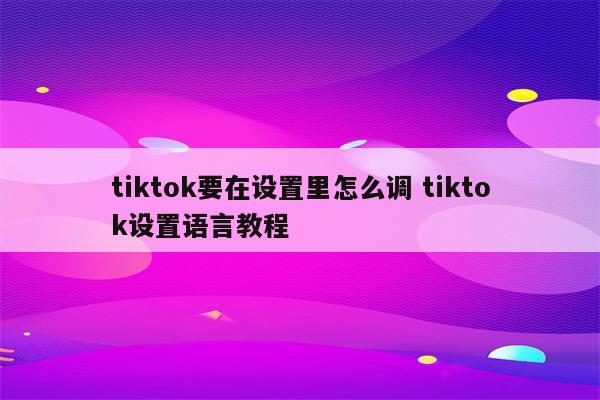 tiktok要在设置里怎么调 tiktok设置语言教程