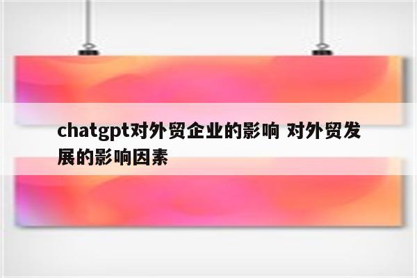 chatgpt对外贸企业的影响 对外贸发展的影响因素