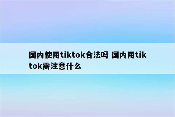 国内使用tiktok合法吗 国内用tiktok需注意什么