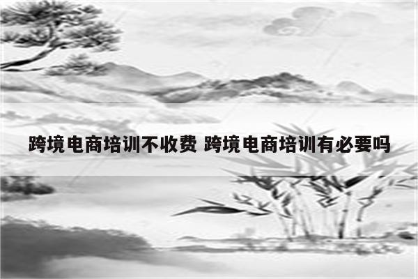 详细阅读:跨境电商培训不收费 跨境电商培训有必要吗 跨境电商培训不收费 跨境电商培训有必要吗