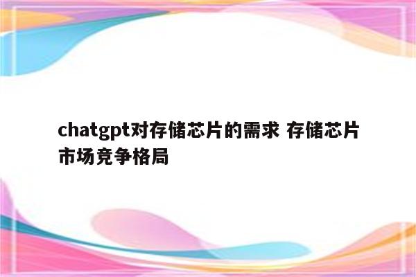 chatgpt对存储芯片的需求 存储芯片市场竞争格局