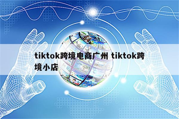 tiktok跨境电商广州 tiktok跨境小店