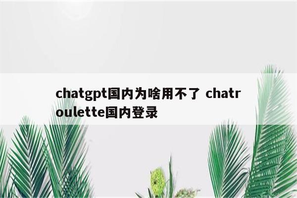 chatgpt国内为啥用不了 chatroulette国内登录