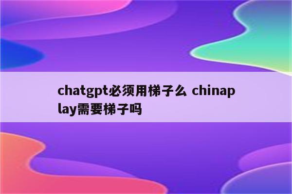 chatgpt必须用梯子么 chinaplay需要梯子吗