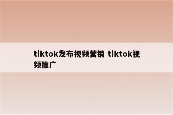tiktok发布视频营销 tiktok视频推广