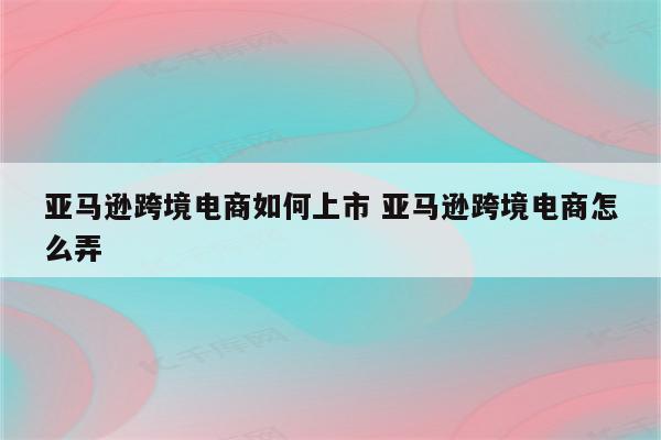 亚马逊跨境电商如何上市 亚马逊跨境电商怎么弄