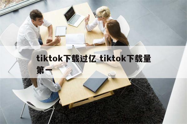 tiktok下载过亿 tiktok下载量第一