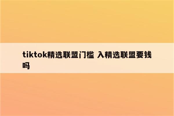 tiktok精选联盟门槛 入精选联盟要钱吗