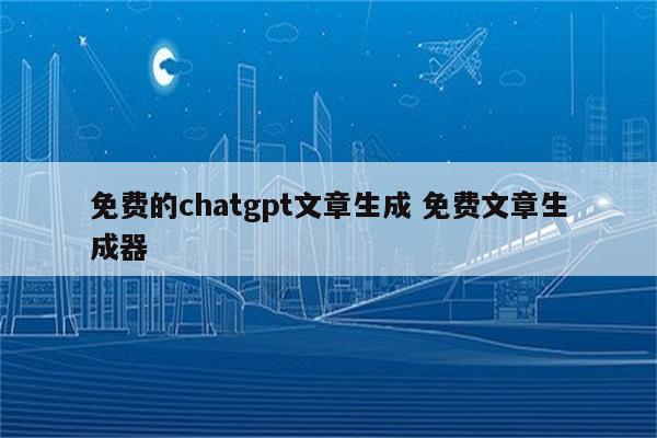 免费的chatgpt文章生成 免费文章生成器