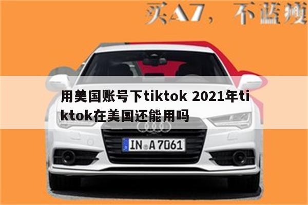 用美国账号下tiktok 2021年tiktok在美国还能用吗