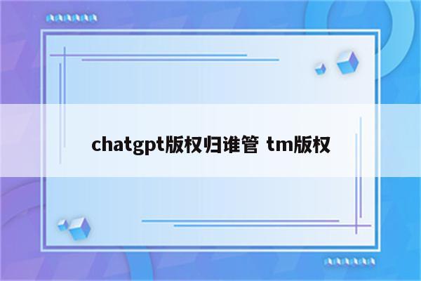 chatgpt版权归谁管 tm版权