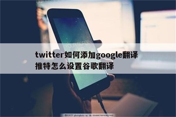 twitter如何添加google翻译 推特怎么设置谷歌翻译