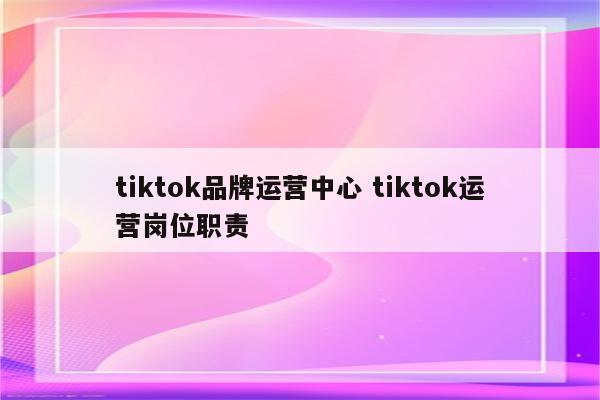 tiktok品牌运营中心 tiktok运营岗位职责