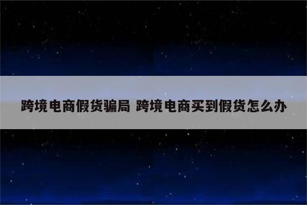 跨境电商假货骗局 跨境电商买到假货怎么办